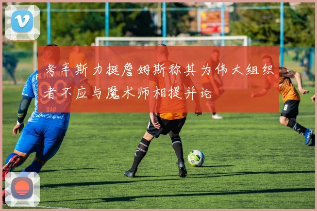 考辛斯力挺詹姆斯称其为伟大组织者不应与魔术师相提并论
