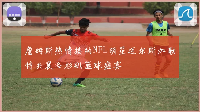 詹姆斯热情接纳NFL明星迈尔斯加勒特共襄洛杉矶篮球盛宴