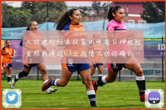 文班进行轻度投篮训练每日神经检查顺利通过G3出战情况仍待确认