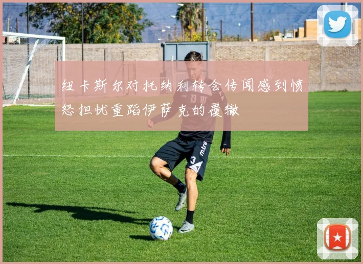 纽卡斯尔对托纳利转会传闻感到愤怒担忧重蹈伊萨克的覆辙