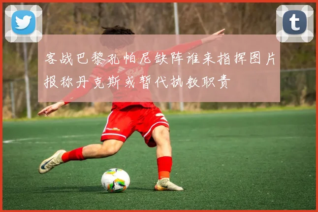 客战巴黎孔帕尼缺阵谁来指挥图片报称丹克斯或暂代执教职责