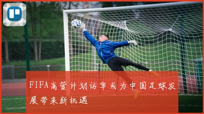 FIFA高管计划访华或为中国足球发展带来新机遇