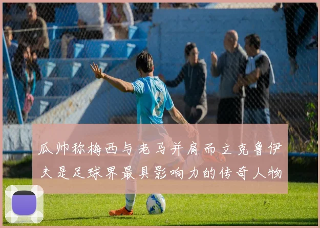 瓜帅称梅西与老马并肩而立克鲁伊夫是足球界最具影响力的传奇人物