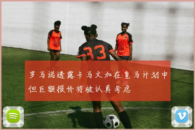 罗马诺透露卡马文加在皇马计划中但巨额报价将被认真考虑