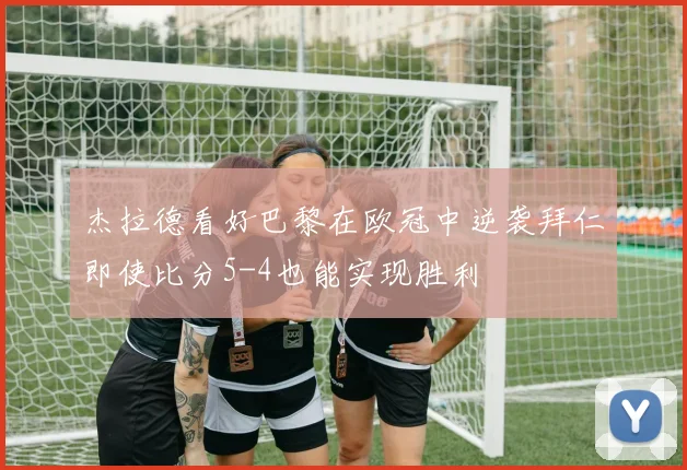 杰拉德看好巴黎在欧冠中逆袭拜仁即使比分5-4也能实现胜利