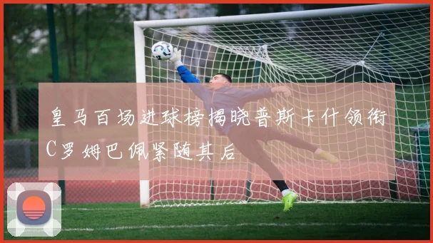 皇马百场进球榜揭晓普斯卡什领衔C罗姆巴佩紧随其后