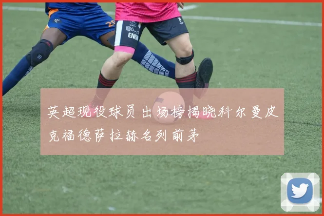 英超现役球员出场榜揭晓科尔曼皮克福德萨拉赫名列前茅