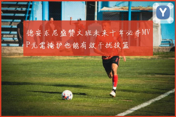 德安东尼盛赞文班未来十年必夺MVP无需掩护也能有效干扰投篮