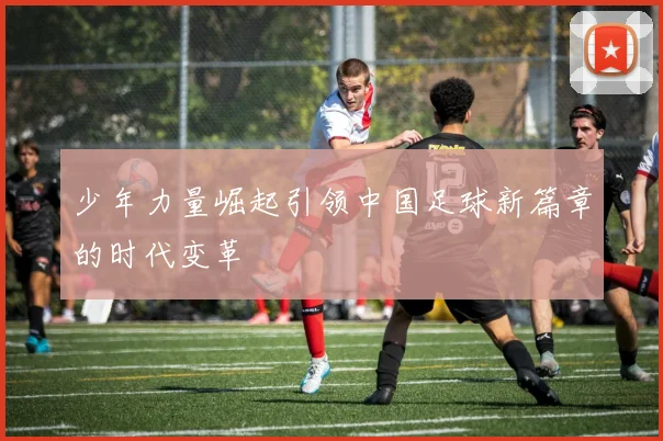 少年力量崛起引领中国足球新篇章的时代变革