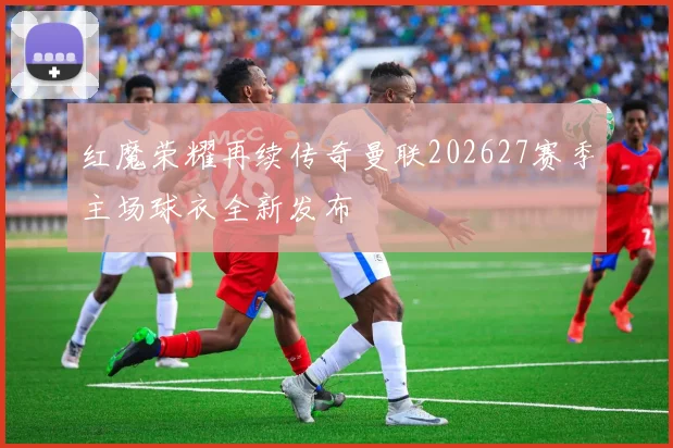 红魔荣耀再续传奇曼联202627赛季主场球衣全新发布