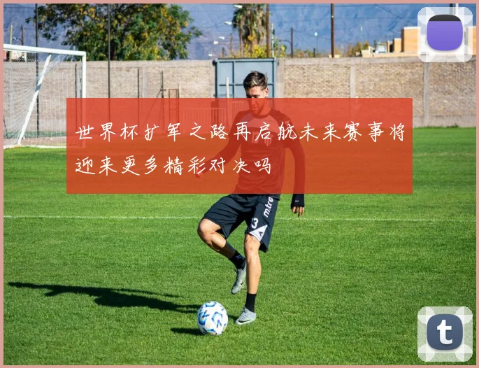 世界杯扩军之路再启航未来赛事将迎来更多精彩对决吗