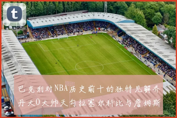巴克利对NBA历史前十的独特见解乔丹大O大帅天勾拉塞尔科比与詹姆斯排名分析