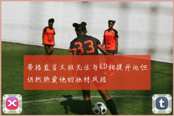 蒂格直言文班无法与KD相提并论但仍然热爱他的独特风格