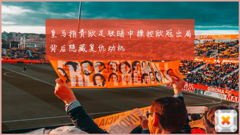 皇马指责欧足联暗中操控欧冠出局背后隐藏复仇动机