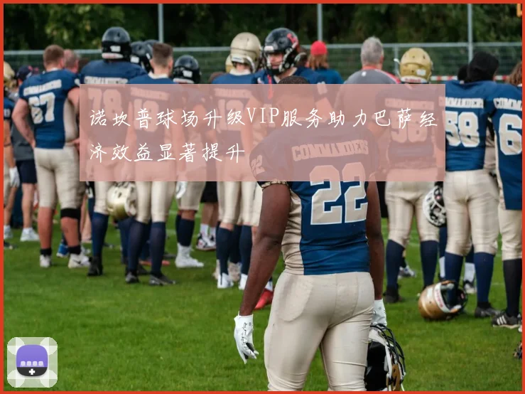 诺坎普球场升级VIP服务助力巴萨经济效益显著提升
