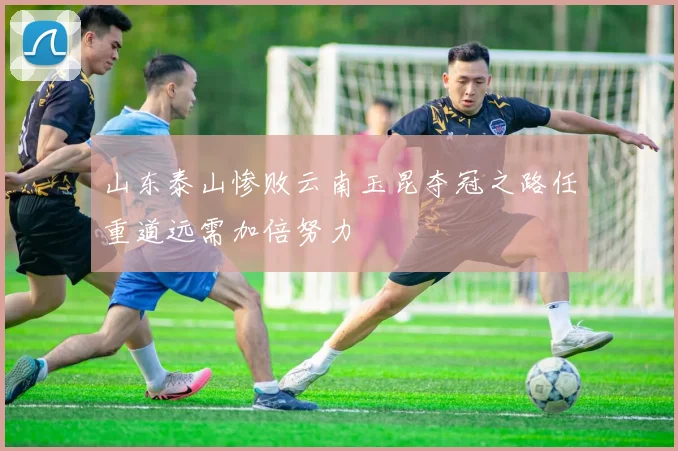山东泰山惨败云南玉昆夺冠之路任重道远需加倍努力