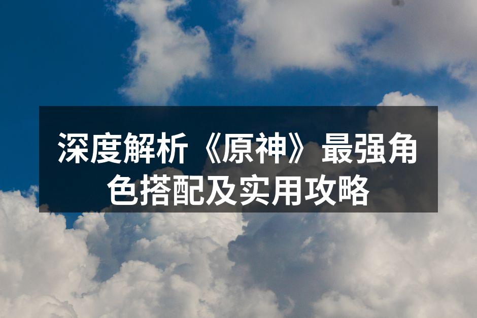 深度解析《原神》最强角色搭配及实用攻略